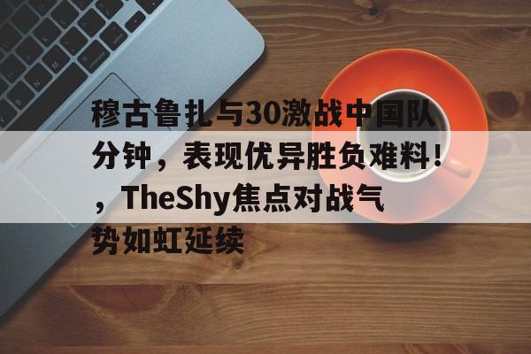穆古鲁扎与30激战中国队分钟，表现优异胜负难料！，TheShy焦点对战气势如虹延续的简单介绍
